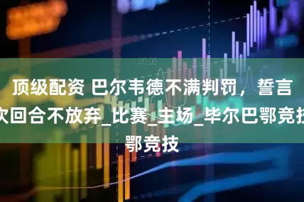 顶级配资 巴尔韦德不满判罚，誓言次回合不放弃_比赛_主场_毕尔巴鄂竞技