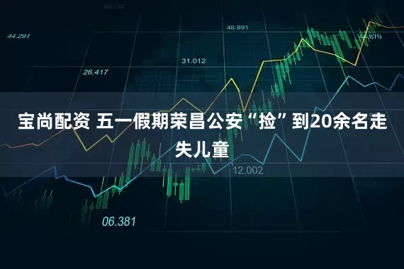 宝尚配资 五一假期荣昌公安“捡”到20余名走失儿童