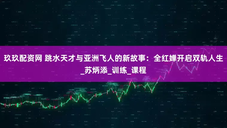 玖玖配资网 跳水天才与亚洲飞人的新故事：全红婵开启双轨人生_苏炳添_训练_课程