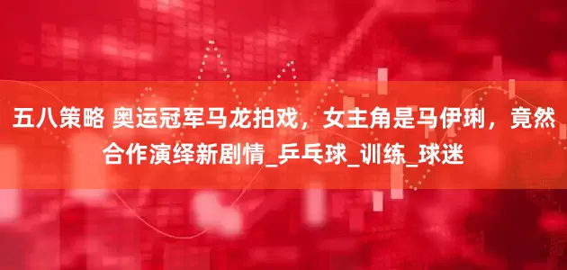 五八策略 奥运冠军马龙拍戏，女主角是马伊琍，竟然合作演绎新剧情_乒乓球_训练_球迷