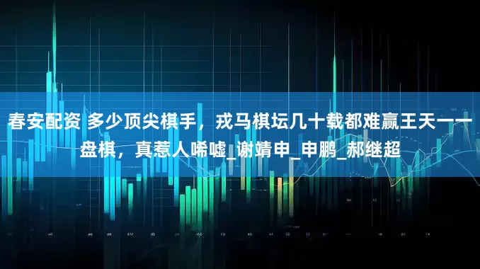 春安配资 多少顶尖棋手，戎马棋坛几十载都难赢王天一一盘棋，真惹人唏嘘_谢靖申_申鹏_郝继超
