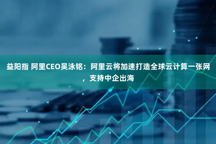 益阳指 阿里CEO吴泳铭：阿里云将加速打造全球云计算一张网，支持中企出海