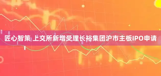 匠心智策 上交所新增受理长裕集团沪市主板IPO申请