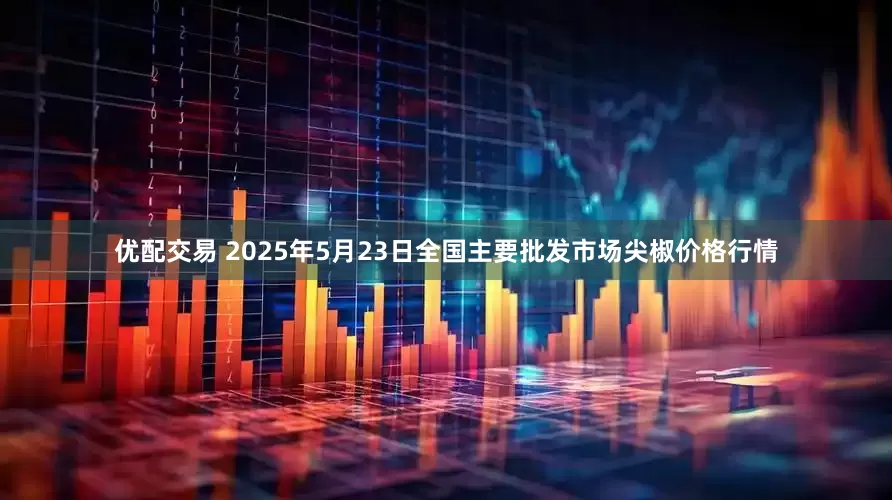 优配交易 2025年5月23日全国主要批发市场尖椒价格行情