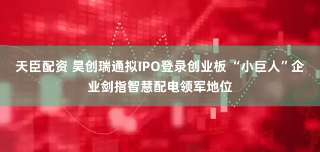 天臣配资 昊创瑞通拟IPO登录创业板 “小巨人”企业剑指智慧配电领军地位