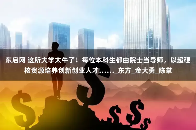 东启网 这所大学太牛了！每位本科生都由院士当导师，以超硬核资源培养创新创业人才……_东方_金大勇_陈掌