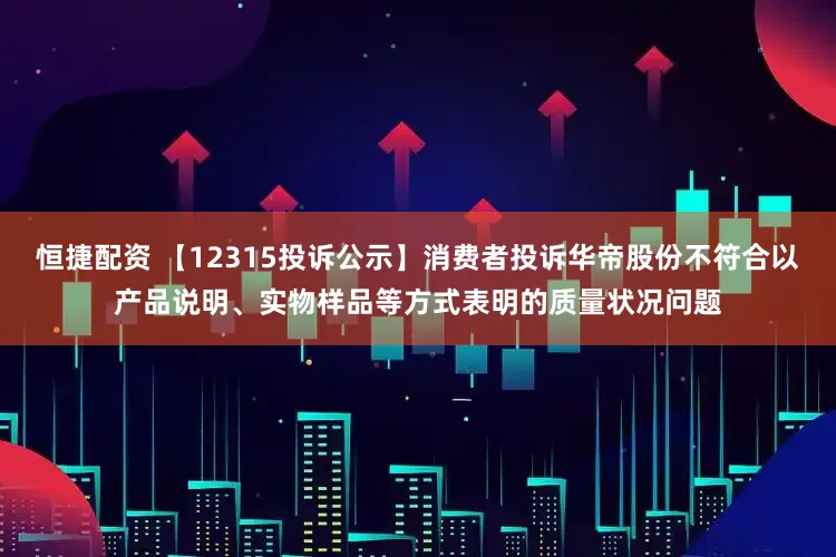 恒捷配资 【12315投诉公示】消费者投诉华帝股份不符合以产品说明、实物样品等方式表明的质量状况问题