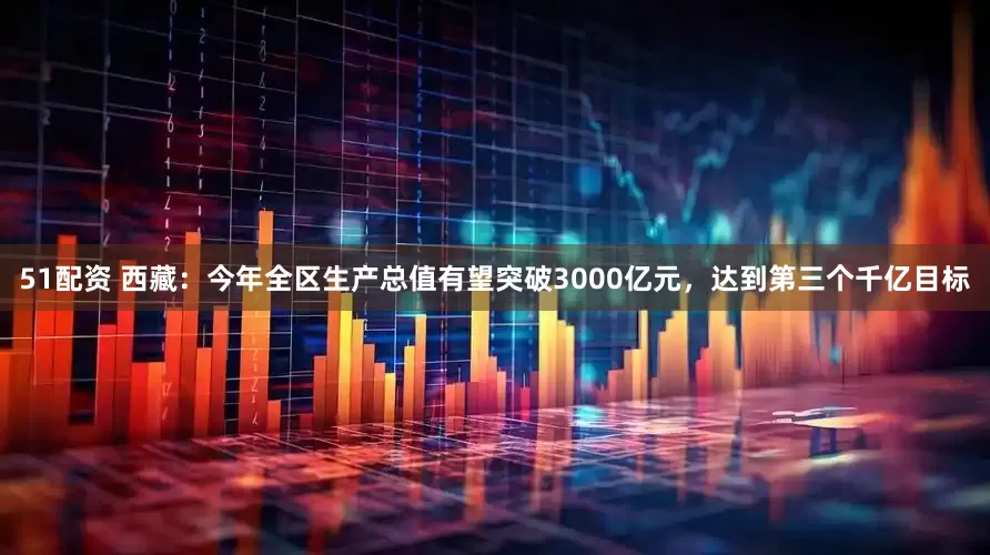 51配资 西藏：今年全区生产总值有望突破3000亿元，达到第三个千亿目标