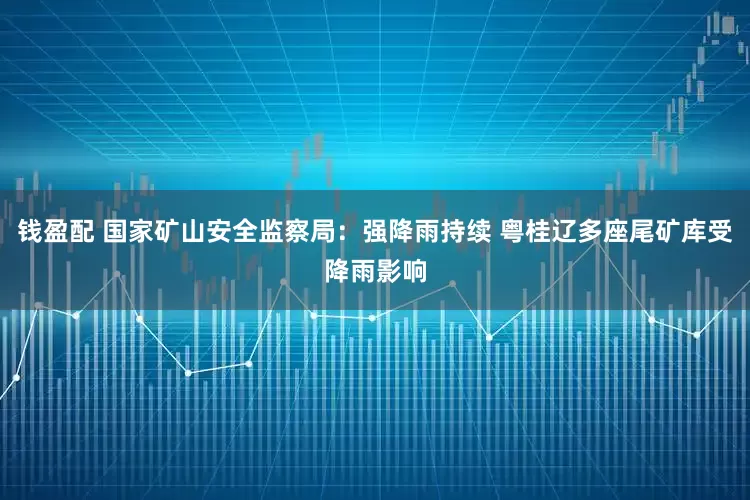 钱盈配 国家矿山安全监察局：强降雨持续 粤桂辽多座尾矿库受降雨影响