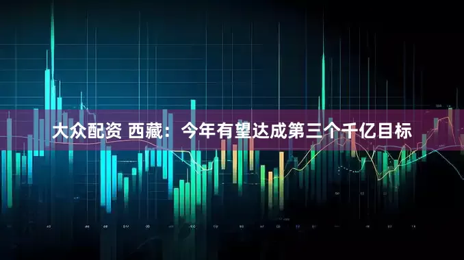 大众配资 西藏：今年有望达成第三个千亿目标
