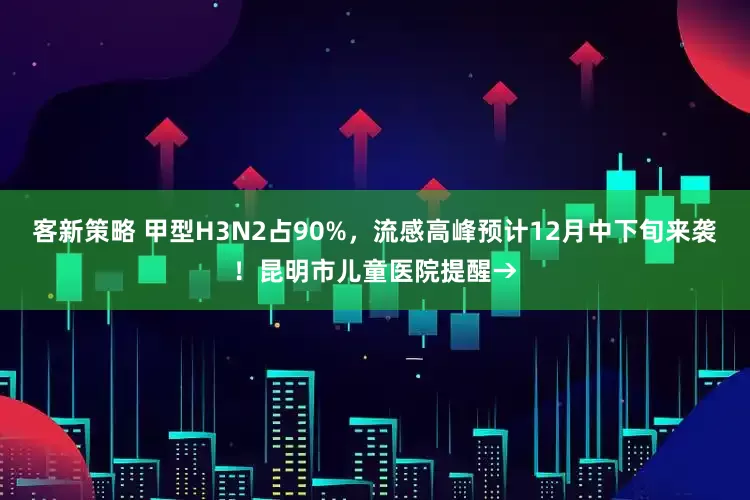 客新策略 甲型H3N2占90%，流感高峰预计12月中下旬来袭！昆明市儿童医院提醒→