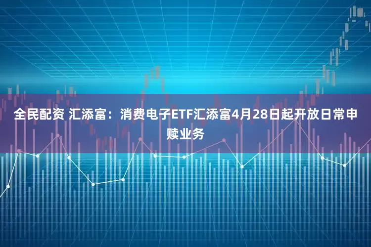 全民配资 汇添富：消费电子ETF汇添富4月28日起开放日常申赎业务
