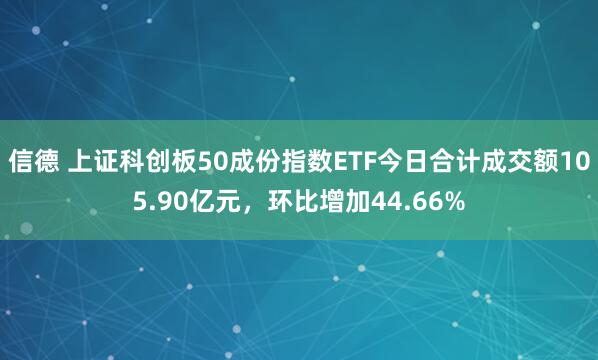 信德 上证科创板50成份指数ETF今日合计成交额105.90亿元，环比增加44.66%