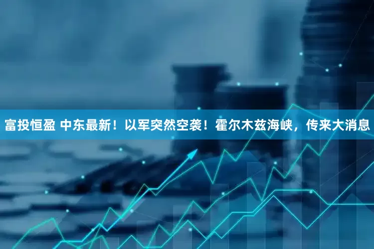 富投恒盈 中东最新！以军突然空袭！霍尔木兹海峡，传来大消息