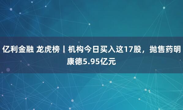 亿利金融 龙虎榜丨机构今日买入这17股，抛售药明康德5.95亿元