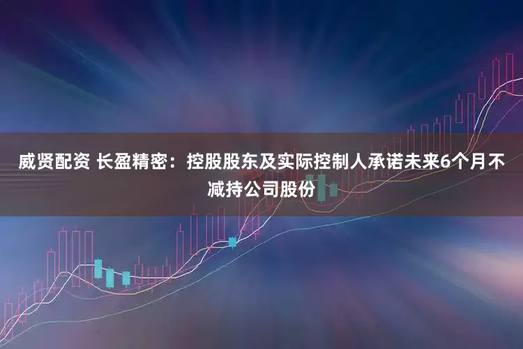 威贤配资 长盈精密：控股股东及实际控制人承诺未来6个月不减持公司股份